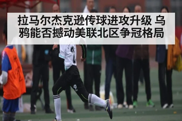 拉马尔杰克逊传球进攻升级 乌鸦能否撼动美联北区争冠格局