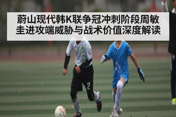 蔚山现代韩K联争冠冲刺阶段周敏圭进攻端威胁与战术价值深度解读