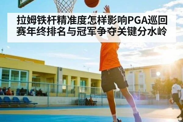 拉姆铁杆精准度怎样影响PGA巡回赛年终排名与冠军争夺关键分水岭
