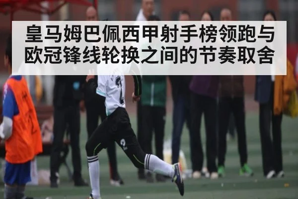 皇马姆巴佩西甲射手榜领跑与欧冠锋线轮换之间的节奏取舍