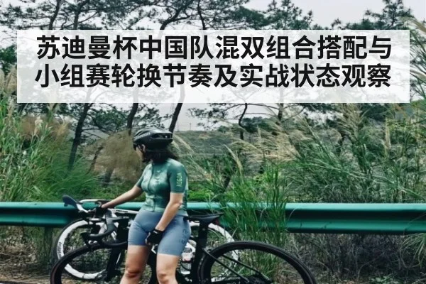 苏迪曼杯中国队混双组合搭配与小组赛轮换节奏及实战状态观察